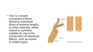 • Yarn is a strand
composed of fibres,
filaments (individual
fibres of extreme length),
or other materials, either
natural or synthetic,
suitable for use in the
construction of interlaced
fabrics, such as woven
or knitted types.
 