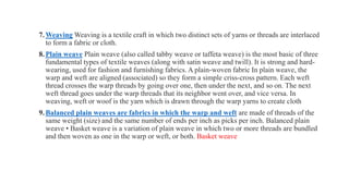 7.Weaving Weaving is a textile craft in which two distinct sets of yarns or threads are interlaced
to form a fabric or cloth.
8.Plain weave Plain weave (also called tabby weave or taffeta weave) is the most basic of three
fundamental types of textile weaves (along with satin weave and twill). It is strong and hard-
wearing, used for fashion and furnishing fabrics. A plain-woven fabric In plain weave, the
warp and weft are aligned (associated) so they form a simple criss-cross pattern. Each weft
thread crosses the warp threads by going over one, then under the next, and so on. The next
weft thread goes under the warp threads that its neighbor went over, and vice versa. In
weaving, weft or woof is the yarn which is drawn through the warp yarns to create cloth
9.Balanced plain weaves are fabrics in which the warp and weft are made of threads of the
same weight (size) and the same number of ends per inch as picks per inch. Balanced plain
weave • Basket weave is a variation of plain weave in which two or more threads are bundled
and then woven as one in the warp or weft, or both. Basket weave
 