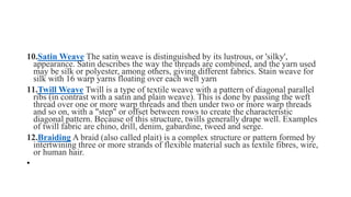 10.Satin Weave The satin weave is distinguished by its lustrous, or 'silky',
appearance. Satin describes the way the threads are combined, and the yarn used
may be silk or polyester, among others, giving different fabrics. Stain weave for
silk with 16 warp yarns floating over each weft yarn
11.Twill Weave Twill is a type of textile weave with a pattern of diagonal parallel
ribs (in contrast with a satin and plain weave). This is done by passing the weft
thread over one or more warp threads and then under two or more warp threads
and so on, with a "step" or offset between rows to create the characteristic
diagonal pattern. Because of this structure, twills generally drape well. Examples
of twill fabric are chino, drill, denim, gabardine, tweed and serge.
12.Braiding A braid (also called plait) is a complex structure or pattern formed by
intertwining three or more strands of flexible material such as textile fibres, wire,
or human hair.
•
 
