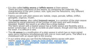 • It is also called tabby weave or taffeta weave or linen weave.
There are many variations of this weave: by combining the materials, the
characteristics of the yarn (colour, size, type) and the reductions, very different
results are obtained.
• Fabrics woven with plain weave are: batiste, crepe, percale, taffeta, chiffon,
georgette, organza, muslin.
• The basket weave, also called hopsack weave, is a variation of the plain weave
obtained by equal extension of the number of both warp and weft threads
(doubled, tripled): the result is an effect like a straw basket.
The fabric woven with a basket weave has a matte weave and flexibility and a
looser construction. It is not as durable as plain weave, though and may shrink in
the wash. It is difficult to sew.
• The rib weave is a modification of a plain weave in which two or more paired
warp yarns intertwine simultaneously with one or more weft yarns. The effect is a
chessboard with an equal right to the reverse.
• In our online shop you can find the following fabrics woven with plain
weave: crepe de chine, crepe de chine stretch, wool double
crêpe, taffeta, chiffon, georgette, organza, pique stretch, wool
crepe, cady and muslin.
•
 