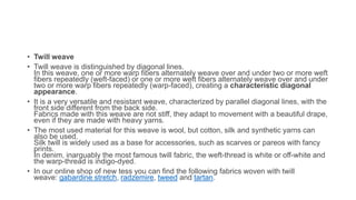 • Twill weave
• Twill weave is distinguished by diagonal lines.
In this weave, one or more warp fibers alternately weave over and under two or more weft
fibers repeatedly (weft-faced) or one or more weft fibers alternately weave over and under
two or more warp fibers repeatedly (warp-faced), creating a characteristic diagonal
appearance.
• It is a very versatile and resistant weave, characterized by parallel diagonal lines, with the
front side different from the back side.
Fabrics made with this weave are not stiff, they adapt to movement with a beautiful drape,
even if they are made with heavy yarns.
• The most used material for this weave is wool, but cotton, silk and synthetic yarns can
also be used.
Silk twill is widely used as a base for accessories, such as scarves or pareos with fancy
prints.
In denim, inarguably the most famous twill fabric, the weft-thread is white or off-white and
the warp-thread is indigo-dyed.
• In our online shop of new tess you can find the following fabrics woven with twill
weave: gabardine stretch, radzemire, tweed and tartan.
 