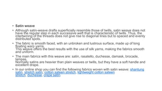 • Satin weave
• Although satin-weave drafts superficially resemble those of twills, satin weave does not
have the regular step in each successive weft that is characteristic of twills. Thus, the
intertwining of the threads does not give rise to diagonal lines but to spaced and evenly
distributed spots.
• The fabric is smooth faced, with an unbroken and lustrous surface, made up of long
floating warp yarns.
This weave offers the best results with the use of silk yarns, making the fabrics smooth
and uniform.
• The main fabrics with this weave are: satin, rasatello, duchesse, damask, brocade,
lampas.
Normally satins are heavier than plain weaves or twills, but they have a soft handle and
excellent drape.
• In our online shop you can find the following fabrics woven with satin weave: shantung
satin, stretch satin, cotton sateen stretch, lightweight cotton sateen
stretch, duchesse, crepe satin.
 