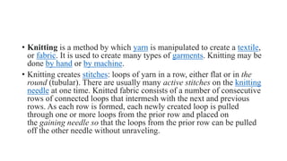 • Knitting is a method by which yarn is manipulated to create a textile,
or fabric. It is used to create many types of garments. Knitting may be
done by hand or by machine.
• Knitting creates stitches: loops of yarn in a row, either flat or in the
round (tubular). There are usually many active stitches on the knitting
needle at one time. Knitted fabric consists of a number of consecutive
rows of connected loops that intermesh with the next and previous
rows. As each row is formed, each newly created loop is pulled
through one or more loops from the prior row and placed on
the gaining needle so that the loops from the prior row can be pulled
off the other needle without unraveling.
 