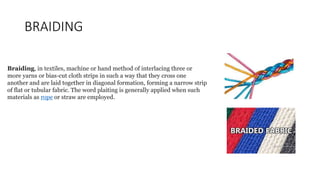 BRAIDING
Braiding, in textiles, machine or hand method of interlacing three or
more yarns or bias-cut cloth strips in such a way that they cross one
another and are laid together in diagonal formation, forming a narrow strip
of flat or tubular fabric. The word plaiting is generally applied when such
materials as rope or straw are employed.
 