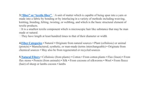 3.“fiber” or “textile fiber” A unit of matter which is capable of being spun into a yarn or
made into a fabric by bonding or by interlacing in a variety of methods including weaving,
knitting, braiding, felting, twisting, or webbing, and which is the basic structural element of
textile products.
It is a smallest textile component which is microscopic hair like substance that may be man
made or natural.
They have length at least hundred times to that of their diameter or width
4.Fiber Categories • Natural • Originate from natural sources • Plant (cellulosic) or animal
(protein) • Manufactured, synthetic, or man-made (terms interchangeable) • Originate from
chemical sources • May also be from regenerated or recycled sources
5.Natural Fibers • Cellulosic (from plants) • Cotton • From cotton plants • Flax (linen) • From
flax stems • Protein (from animals) • Silk • From cocoons of silkworms • Wool • From fleece
(hair) of sheep or lambs cocoon • lambs
 