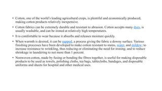 • Cotton, one of the world’s leading agricultural crops, is plentiful and economically produced,
making cotton products relatively inexpensive.
• Cotton fabrics can be extremely durable and resistant to abrasion. Cotton accepts many dyes, is
usually washable, and can be ironed at relatively high temperatures.
• It is comfortable to wear because it absorbs and releases moisture quickly.
• When warmth is desired, it can be napped, a process giving the fabric a downy surface. Various
finishing processes have been developed to make cotton resistant to stains, water, and mildew; to
increase resistance to wrinkling, thus reducing or eliminating the need for ironing; and to reduce
shrinkage in laundering to not more than 1 percent.
• Nonwoven cotton, made by fusing or bonding the fibres together, is useful for making disposable
products to be used as towels, polishing cloths, tea bags, tablecloths, bandages, and disposable
uniforms and sheets for hospital and other medical uses.
 