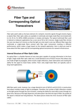 WHITE PAPER
Fiberstore (FS.COM) | Fiber Type and Corresponding Optical Transceivers
Fiber optic patch cable as the basic element of a network, transmits signals through strands of glass
or plastic fiber. Fiber optic cables are available in multimode and single-mode fibers terminated with
LC, SC, ST, LC, FC, MTRJ, E2000 connectors in simplex and duplex. The typical multimode fiber used
in telecom or datacom applications has a core size of 50 or 62.5 microns. Single-mode fiber shrinks
the core size down to 9 microns so that the light can only travel in one ray. Different fiber types like
multimode or single-mode fibers connect with fiber optic transceivers resulting in different
performances, which makes a huge impact on the network application. Here is what you need to
know about the fiber types and the corresponding optical transceivers for network infrastructure.
Internal Structure of Fiber Optic Cable
An optical fiber is a flexible filament of very clear glass capable of carrying information in the form
of light. Single-mode fiber optic cable has a small diametral core of 9/125 microns that allows only
one mode of light to propagate, which results in light reflections, lower attenuation and creating the
ability for the signal to travel faster, further. That’s why single-mode fibers are typically used in
long-reach applications.
MM fiber patch cords, however, has a large diametral core of 50/125 and 62.5/125 in construction
that allows multiple modes of light to propagate. Therefore, the number of light reflections created
as the light passes through the core increases, creating the ability for more data to pass through at a
given time. Because of the high dispersion and attenuation rate with this type of fiber, the quality of
the signal is reduced over long distances. The above picture shows the inner structure of fiber optic
cables.
Fiber Type and
Corresponding Optical
Transceivers
 