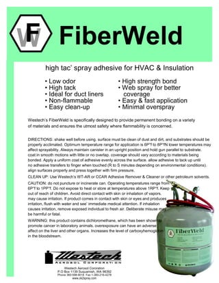 FiberWeld
high tac’ spray adhesive for HVAC & Insulation
• Low odor
• High tack
• Ideal for duct liners
• Non-flammable
• Easy clean-up
• High strength bond
• Web spray for better
coverage
• Easy & fast application
• Minimal overspray
WF
Westech’s FiberWeld is specifically designed to provide permanent bonding on a variety
of materials and ensures the utmost safety where flammability is concerned.
DIRECTIONS: shake well before using. surface must be clean of dust and dirt, and substrates should be
properly acclimated. Optimum temperature range for application is 6P°f to 8P°fN lower temperatures may
affect sprayability. Always maintain canister in an upright position and hold gun parallel to substrate.
coat in smooth motions with little or no overlap. coverage should vary according to materials being
bonded. Apply a uniform coat of adhesive evenly across the surface. allow adhesive to tack up until
no adhesive transfers to finger when touched (R to S minutes depending on environmental conditions).
align surfaces properly and press together with firm pressure.
CLEAN UP: Use Westech’s WT-AR or CCAR Adhesive Remover & Cleaner or other petroleum solvents.
CAUTION: do not puncture or incinerate can. Operating temperatures range from
6P°f to 1PP°f. Do not expose to heat or store at temperatures above 1RP°f. Keep
out of reach of children. Avoid direct contact with skin or inhalation of vapors.
may cause irritation. If product comes in contact with skin or eyes and produces
irritation, flush with water and see’ immediate medical attention. If inhalation
causes irritation, remove exposed individual to fresh air. Deliberate misuse may
be harmful or fatal.
WARNING: this product contains dichloromethane, which has been shown to
promote cancer in laboratory animals. overexposure can have an adverse
affect on the liver and other organs. Increases the level of carboxyhemoglobin
in the bloodstream.
Westech Aerosol Cororation
P.O Box 1139 Suquamish, WA 98392
Phone 360-598-9018 Fax 1-360-216-4278
www.ok2spray.com
 
