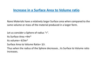 Increase in a Surface Area to Volume ratio
Nano Materials have a relatively larger Surface area when compared to the
same volume or mass of the material produced in a larger form.
Let us consider a Sphere of radius “r”.
Its Surface Area =4πr2.
Its volume= 4/3πr3
Surface Area to Volume Ratio= 3/r.
Thus when the radius of the Sphere decreases , its Surface to Volume ratio
increases.
 