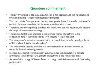 Quantum confinement
• This is very similar to the famous particle-in-a-box scenario and can be understood
by examining the Heisenberg Uncertainty Principle.
• The Uncertainty Principle states that the more precisely one knows the position of a
particle, the more uncertainty in its momentum (and vice versa).
• Therefore, the more spatially confined and localized a particle becomes, the broader
the range of its momentum/energy.
• This is manifested as an increase in the average energy of electrons in the
conduction band = increased energy level spacing = larger bandgap
• The bandgap of a spherical quantum dot is increased from its bulk value by a factor
of 1/R2, where R is the particle radius.*
• The reduction in the size of atoms in a material results in the confinement of
normally delocalized energy states.
• Electron-hole pairs become spatially confined when the diameter of a particle
approaches the de Broglie wavelength of electrons in the conduction band.
• As a result the energy difference between energy bands is increased with decreasing
particle size.
 