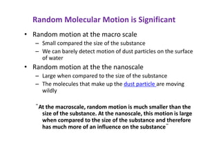 Random Molecular Motion is Significant
• Random motion at the macro scale
– Small compared the size of the substance
– We can barely detect motion of dust particles on the surface
of water
• Random motion at the the nanoscale
– Large when compared to the size of the substance
– The molecules that make up the dust particle are moving
wildly
“At the macroscale, random motion is much smaller than the
size of the substance. At the nanoscale, this motion is large
when compared to the size of the substance and therefore
has much more of an influence on the substance”
 