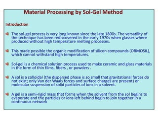 Material Processing by Sol-Gel Method
Introduction
The sol-gel process is very long known since the late 1800s. The versatility of
the technique has been rediscovered in the early 1970s when glasses where
produced without high temperature melting processes.
This made possible the organic modification of silicon compounds (ORMOSIL),
which cannot withstand high temperatures.
Sol-gel is a chemical solution process used to make ceramic and glass materials
in the form of thin films, fibers , or powders .
A sol is a colloidal (the dispersed phase is so small that gravitational forces do
not exist; only Van der Waals forces and surface charges are present) or
molecular suspension of solid particles of ions in a solvent.
A gel is a semi-rigid mass that forms when the solvent from the sol begins to
evaporate and the particles or ions left behind begin to join together in a
continuous network
 