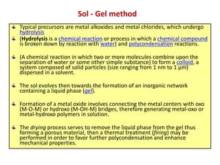 Typical precursors are metal alkoxides and metal chlorides, which undergo
hydrolysis
(Hydrolysis is a chemical reaction or process in which a chemical compound
is broken down by reaction with water) and polycondensation reactions.
(A chemical reaction in which two or more molecules combine upon the
separation of water or some other simple substance) to form a colloid, a
system composed of solid particles (size ranging from 1 nm to 1 μm)
dispersed in a solvent.
The sol evolves then towards the formation of an inorganic network
containing a liquid phase (gel).
Formation of a metal oxide involves connecting the metal centers with oxo
(M-O-M) or hydroxo (M-OH-M) bridges, therefore generating metal-oxo or
metal-hydroxo polymers in solution.
The drying process serves to remove the liquid phase from the gel thus
forming a porous material, then a thermal treatment (firing) may be
performed in order to favor further polycondensation and enhance
mechanical properties.
Sol - Gel method
 