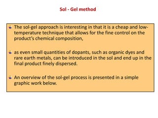 The sol-gel approach is interesting in that it is a cheap and low-
temperature technique that allows for the fine control on the
product’s chemical composition,
as even small quantities of dopants, such as organic dyes and
rare earth metals, can be introduced in the sol and end up in the
final product finely dispersed.
An overview of the sol-gel process is presented in a simple
graphic work below.
Sol - Gel method
 