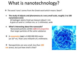 What is nanotechnology?
 The study of objects and phenomena at a very small scale, roughly 1 to 100
nanometers (nm)
10 hydrogen atoms lined up measure about 1 nm
A grain of sand is 1 million nm, or 1 millimeter, wide
 What’s interesting about the nanoscale?
Nanosized particles exhibit different properties
than larger particles of the same substance
 The word ‘nano’ comes from the Greek word which means ‘dwarf’.
 A nanometre (nm) is 0.000 000 001metre
(or 10-9 m). That’s one millionth of a millimetre.
 Nanoparticles are very small, less than 100
nm across, but just how small is that?
 