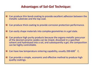 Can produce thin bond-coating to provide excellent adhesion between the
metallic substrate and the top coat.
Can produce thick coating to provide corrosion protection performance.
Can easily shape materials into complex geometries in a gel state.
Can produce high purity products because the organo-metallic precursor
of the desired ceramic oxides can be mixed, dissolved in a specified
solvent and hydrolyzed into a sol, and subsequently a gel, the composition
can be highly controllable.
Can have low temperature sintering capability, usually 200-600°C.
Can provide a simple, economic and effective method to produce high
quality coatings.
Advantages of Sol-Gel Technique:
 
