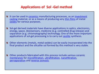 It can be used in ceramics manufacturing processes, as an investment
casting material, or as a means of producing very thin films of metal
oxides for various purposes.
Sol-gel derived materials have diverse applications in optics, electronics,
energy, space, (bio)sensors, medicine (e.g. controlled drug release) and
separation (e.g. chromatography) technology. One of the more important
applications of sol-gel processing is to carry out zeolite synthesis.
Other elements (metals, metal oxides) can be easily incorporated into the
final product and the silicalite sol formed by this method is very stable.
Other products fabricated with this process include various ceramic
membranes for microfiltration, ultrafiltration, nanofiltration,
pervaporation and reverse osmosis.
Applications of Sol -Gel method
 