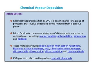 Introduction:
Chemical vapour deposition or CVD is a generic name for a group of
processes that involve depositing a solid material from a gaseous
phase.
Micro fabrication processes widely use CVD to deposit materials in
various forms, including: monocrystalline, polycrystalline, amorphous,
and epitaxial.
These materials include: silicon, carbon fiber, carbon nanofibers,
filaments, carbon nanotubes, SiO2, silicon-germanium, tungsten,
silicon carbide, silicon nitride, silicon oxynitride and titanium nitride.
CVD process is also used to produce synthetic diamonds.
Chemical Vapour Deposition
 