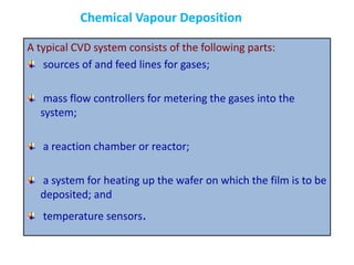 A typical CVD system consists of the following parts:
sources of and feed lines for gases;
mass flow controllers for metering the gases into the
system;
a reaction chamber or reactor;
a system for heating up the wafer on which the film is to be
deposited; and
temperature sensors.
Chemical Vapour Deposition
 