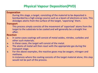 Evaporation
During this stage, a target, consisting of the material to be deposited is
bombarded by a high energy source such as a beam of electrons or ions. This
dislodges atoms from the surface of the target, ‘vaporising’ them.
Transport
This process simply consists of the movement of ‘vaporised’ atoms from the
target to the substrate to be coated and will generally be a straight line
affair.
Reaction
In some cases coatings will consist of metal oxides, nitrides, carbides and
other such materials.
In these cases, the target will consist of the metal.
The atoms of metal will then react with the appropriate gas during the
transport stage.
For the above examples, the reactive gases may be oxygen, nitrogen and
methane.
In instances where the coating consists of the target material alone, this step
would not be part of the process.
Physical Vapour Deposition(PVD)
 