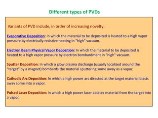 Variants of PVD include, in order of increasing novelty:
Evaporative Deposition: In which the material to be deposited is heated to a high vapor
pressure by electrically resistive heating in "high" vacuum.
Electron Beam Physical Vapor Deposition: In which the material to be deposited is
heated to a high vapor pressure by electron bombardment in "high" vacuum.
Sputter Deposition: In which a glow plasma discharge (usually localized around the
"target" by a magnet) bombards the material sputtering some away as a vapor.
Cathodic Arc Deposition: In which a high power arc directed at the target material blasts
away some into a vapor.
Pulsed Laser Deposition: In which a high power laser ablates material from the target into
a vapor.
Different types of PVDs
 