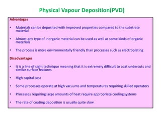 Advantages
• Materials can be deposited with improved properties compared to the substrate
material
• Almost any type of inorganic material can be used as well as some kinds of organic
materials
• The process is more environmentally friendly than processes such as electroplating
Disadvantages
• It is a line of sight technique meaning that it is extremely difficult to coat undercuts and
similar surface features
• High capital cost
• Some processes operate at high vacuums and temperatures requiring skilled operators
• Processes requiring large amounts of heat require appropriate cooling systems
• The rate of coating deposition is usually quite slow
Physical Vapour Deposition(PVD)
 