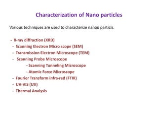 Characterization of Nano particles
Various techniques are used to characterize nanao particls.
- X-ray diffraction (XRD)
- Scanning Electron Micro scope (SEM)
- Transmission Electron Microscope (TEM)
- Scanning Probe Microscope
- Scanning Tunneling Microscope
- Atomic Force Microscope
- Fourier Transform infra-red (FTIR)
- UV-VIS (UV)
- Thermal Analysis
 