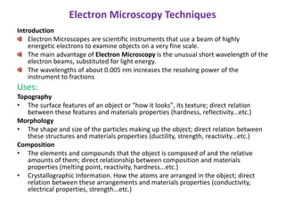 Electron Microscopy Techniques
Introduction
Electron Microscopes are scientific instruments that use a beam of highly
energetic electrons to examine objects on a very fine scale.
The main advantage of Electron Microscopy is the unusual short wavelength of the
electron beams, substituted for light energy.
The wavelengths of about 0.005 nm increases the resolving power of the
instrument to fractions
Uses:
Topography
• The surface features of an object or "how it looks", its texture; direct relation
between these features and materials properties (hardness, reflectivity...etc.)
Morphology
• The shape and size of the particles making up the object; direct relation between
these structures and materials properties (ductility, strength, reactivity...etc.)
Composition
• The elements and compounds that the object is composed of and the relative
amounts of them; direct relationship between composition and materials
properties (melting point, reactivity, hardness...etc.)
• Crystallographic Information. How the atoms are arranged in the object; direct
relation between these arrangements and materials properties (conductivity,
electrical properties, strength...etc.)
 