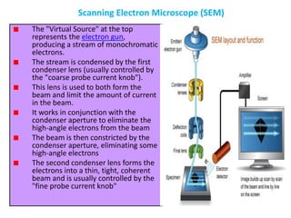 The "Virtual Source" at the top
represents the electron gun,
producing a stream of monochromatic
electrons.
The stream is condensed by the first
condenser lens (usually controlled by
the "coarse probe current knob").
This lens is used to both form the
beam and limit the amount of current
in the beam.
It works in conjunction with the
condenser aperture to eliminate the
high-angle electrons from the beam
The beam is then constricted by the
condenser aperture, eliminating some
high-angle electrons
The second condenser lens forms the
electrons into a thin, tight, coherent
beam and is usually controlled by the
"fine probe current knob"
Scanning Electron Microscope (SEM)
 