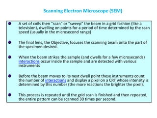 A set of coils then "scan" or "sweep" the beam in a grid fashion (like a
television), dwelling on points for a period of time determined by the scan
speed (usually in the microsecond range)
The final lens, the Objective, focuses the scanning beam onto the part of
the specimen desired.
When the beam strikes the sample (and dwells for a few microseconds)
interactions occur inside the sample and are detected with various
instruments
Before the beam moves to its next dwell point these instruments count
the number of interactions and display a pixel on a CRT whose intensity is
determined by this number (the more reactions the brighter the pixel).
This process is repeated until the grid scan is finished and then repeated,
the entire pattern can be scanned 30 times per second.
Scanning Electron Microscope (SEM)
 