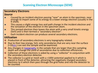 Secondary Electrons
Source
Caused by an incident electron passing "near" an atom in the specimen, near
enough to impart some of its energy to a lower energy electron (usually in the
K-shell).
This causes a slight energy loss and path change in the incident electron and
the ionization of the electron in the specimen atom.
This ionized electron then leaves the atom with a very small kinetic energy
(5eV) and is then termed a "secondary electron".
Each incident electron can produce several secondary electrons.
Utilization
Production of secondary electrons is very topography related.
Due to their low energy, 5eV, only secondaries that are very near the surface
(<10nm,) can exit the sample and be examined.
Any changes in topography in the sample that are larger than this sampling
depth will change the yield of secondaries due to collection efficiencies.
Collection of these electrons is aided by using a "collector" in conjunction with
the secondary electron detector.
The collector is a grid or mesh with a +100V potential applied to it which is
placed in front of the detector, attracting the negatively charged secondary
electrons to it which then pass through the grid-holes and into the detector to
be counted.
Scanning Electron Microscope (SEM)
 