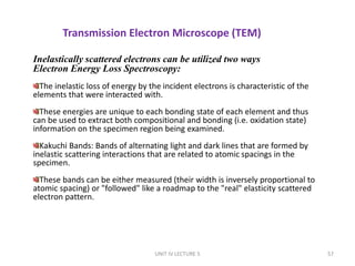 UNIT IV LECTURE 5 57
Transmission Electron Microscope (TEM)
Inelastically scattered electrons can be utilized two ways
Electron Energy Loss Spectroscopy:
The inelastic loss of energy by the incident electrons is characteristic of the
elements that were interacted with.
These energies are unique to each bonding state of each element and thus
can be used to extract both compositional and bonding (i.e. oxidation state)
information on the specimen region being examined.
Kakuchi Bands: Bands of alternating light and dark lines that are formed by
inelastic scattering interactions that are related to atomic spacings in the
specimen.
These bands can be either measured (their width is inversely proportional to
atomic spacing) or "followed" like a roadmap to the "real" elasticity scattered
electron pattern.
 