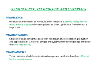 NANO SCIENCE, TECHNOLOGY AND MATERIALS
NANOSCIENCE:
The study of phenomena of manipulation of materials at atomic, molecular and
micro molecular scales where the properties differ significantly from those at a
large scale.
NANOTECHNOLOGY:
A branch of engineering that deals with the design, characterization, production
and applications of structures, devices and systems by controlling shape and size at
the nano metre scale.
NANOMATERIALS:
Those materials which have structured components with size less than 100nm at
least in one dimension.
 