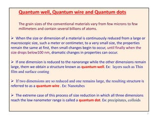 7
Quantum well, Quantum wire and Quantum dots
The grain sizes of the conventional materials vary from few microns to few
millimeters and contain several billions of atoms.
 When the size or dimension of a material is continuously reduced from a large or
macroscopic size, such a meter or centimeter, to a very small size, the properties
remain the same at first, then small changes begin to occur, until finally when the
size drops below100 nm, dramatic changes in properties can occur.
 If one dimension is reduced to the nanorange while the other dimensions remain
large, them we obtain a structure known as quantum well. Ex: layers such as Thin
film and surface coating
 If two dimensions are so reduced and one remains large, the resulting structure is
referred to as a quantum wire . Ex: Nanotubes
 The extreme case of this process of size reduction in which all three dimensions
reach the low nanometer range is called a quantum dot. Ex: precipitates, colloids
 
