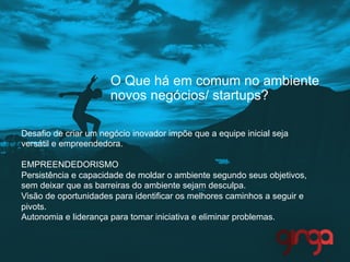 O Que há em comum no ambiente
novos negócios/ startups?
Desafio de criar um negócio inovador impõe que a equipe inicial seja
versátil e empreendedora.
EMPREENDEDORISMO
Persistência e capacidade de moldar o ambiente segundo seus objetivos,
sem deixar que as barreiras do ambiente sejam desculpa.
Visão de oportunidades para identificar os melhores caminhos a seguir e
pivots.
Autonomia e liderança para tomar iniciativa e eliminar problemas.
 