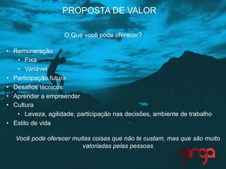 •  Remuneração
•  Fixa
•  Variável
•  Participação futura
•  Desafios técnicos
•  Aprender a empreender
•  Cultura
•  Leveza, agilidade, participação nas decisões, ambiente de trabalho
•  Estilo de vida
Você pode oferecer muitas coisas que não te custam, mas que são muito
valoriadas pelas pessoas
PROPOSTA DE VALOR
O Que você pode oferecer?
 