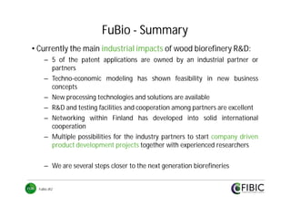 FuBio - Summary
• Currently the main industrial impacts of wood biorefinery R&D:
– 5 of the patent applications are owned by an industrial partner or
partners
– Techno-economic modeling has shown feasibility in new business
concepts
– New processing technologies and solutions are available
– R&D and testing facilities and cooperation among partners are excellent
– Networking within Finland has developed into solid international
cooperation
– Multiple possibilities for the industry partners to start company driven
product development projects together with experienced researchers
– We are several steps closer to the next generation biorefineries
FuBio JR2

 