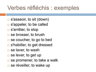 Verbes réfléchis : exemples
   s'asseoir, to sit (down)
   s'appeler, to be called
   s'arrêter, to stop
   se brosser, to brush
   se coucher, to go to bed
   s'habiller, to get dressed
   se laver, to wash
   se lever, to get up
   se promener, to take a walk
   se réveiller, to wake up
 