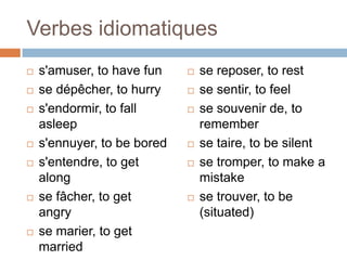Verbes idiomatiques
   s'amuser, to have fun       se reposer, to rest
   se dépêcher, to hurry       se sentir, to feel
   s'endormir, to fall         se souvenir de, to
    asleep                       remember
   s'ennuyer, to be bored      se taire, to be silent
   s'entendre, to get          se tromper, to make a
    along                        mistake
   se fâcher, to get           se trouver, to be
    angry                        (situated)
   se marier, to get
    married
 
