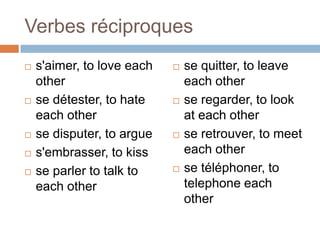 Verbes réciproques
   s'aimer, to love each      se quitter, to leave
    other                       each other
   se détester, to hate       se regarder, to look
    each other                  at each other
   se disputer, to argue      se retrouver, to meet
   s'embrasser, to kiss        each other
   se parler to talk to       se téléphoner, to
    each other                  telephone each
                                other
 
