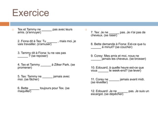 Exercice
   Tex et Tammy ne ______ pas avec leurs          
    amis. (s'ennuyer)                                  7. Tex: Je ne ______ pas. Je n'ai pas de
                                                       cheveux. (se raser)
    2. Fiona dit à Tex: Tu ______ , mais moi, je
    vais travailler. (s'amuser)                        8. Bette demande à Fiona: Est-ce que tu
                                                       ______ à minuit? (se coucher)
    3. Tammy dit à Fiona: tu ne vas pas
    ______ ? (se reposer)                              9. Corey: Mes amis et moi, nous ne
                                                       ______ jamais les cheveux. (se brosser)
    4. Tex et Tammy ______ à Zilker Park. (se
    promener)                                          10. Edouard, à quelle heure est-ce que
                                                       vous ______ le week-end? (se lever)
    5. Tex: Tammy ne ______ jamais avec
    moi. (se fâcher)                                   11. Corey ne ______ jamais avant midi.
                                                       (se réveiller)
    6. Bette ______ toujours pour Tex. (se
    maquiller)                                         12. Edouard: Je ne ______ pas. Je suis un
                                                       escargot. (se dépêcher)
 
