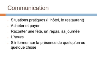Communication
-   Situations pratiques (l ’hôtel, le restaurant)
-   Acheter et payer
-   Raconter une fête, un repas, sa journée
-   L’heure
-   S’informer sur la présence de quelqu’un ou
    quelque chose
 