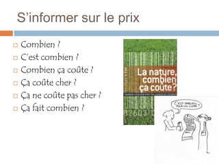 S’informer sur le prix
   Combien ?
   C’est combien ?
   Combien ça coûte ?
   Ça coûte cher ?
   Ça ne coûte pas cher ?
   Ça fait combien ?
 