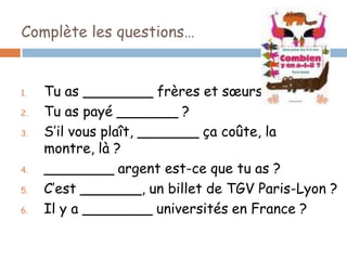 Complète les questions…


1.   Tu as ________ frères et sœurs ?
2.   Tu as payé _______ ?
3.   S’il vous plaît, _______ ça coûte, la
     montre, là ?
4.   ________ argent est-ce que tu as ?
5.   C’est _______, un billet de TGV Paris-Lyon ?
6.   Il y a ________ universités en France ?
 