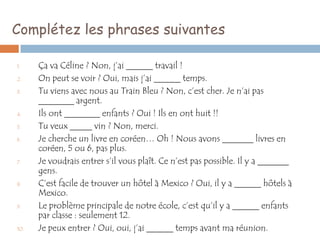 Complétez les phrases suivantes

1.    Ça va Céline ? Non, j’ai ______ travail !
2.    On peut se voir ? Oui, mais j’ai ______ temps.
3.    Tu viens avec nous au Train Bleu ? Non, c’est cher. Je n’ai pas
      ________ argent.
4.    Ils ont ________ enfants ? Oui ! Ils en ont huit !!
5.    Tu veux _____ vin ? Non, merci.
6.    Je cherche un livre en coréen… Oh ! Nous avons _______ livres en
      coréen, 5 ou 6, pas plus.
7.    Je voudrais entrer s’il vous plaît. Ce n’est pas possible. Il y a _______
      gens.
8.    C’est facile de trouver un hôtel à Mexico ? Oui, il y a ______ hôtels à
      Mexico.
9.    Le problème principale de notre école, c’est qu’il y a ______ enfants
      par classe : seulement 12.
10.   Je peux entrer ? Oui, oui, j’ai ______ temps avant ma réunion.
 