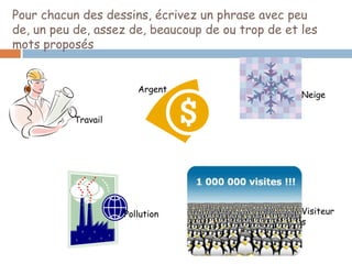 Pour chacun des dessins, écrivez un phrase avec peu
de, un peu de, assez de, beaucoup de ou trop de et les
mots proposés


                       Argent
                                                   Neige

          Travail




                    Pollution                      Visiteur
                                                   s
 