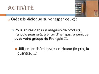 Activité
   Créez le dialogue suivant (par deux) :

     Vousentrez dans un magasin de produits
     français pour préparer un dîner gastronomique
     avec votre groupe de Français .

       Utilisez
               les thèmes vus en classe (le prix, la
       quantité, ...)
 