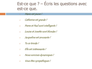 Est-ce que ? – Écris les questions avec
est-ce que.
 1.   Mario est jeune ?

 2.   Catherine est grande ?

 3.   Pierre et Paul sont intelligents ?

 4.   Louise et Josette sont blondes ?

 5.   Jacqueline est amusante ?

 6.   Tu es timide ?

 7.   Elle est intéressante ?

 8.   Nous sommes dynamiques ?

 9.   Vous êtes sympathiques ?
 