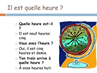 Il est quelle heure ?

      Quelle heure est-il
       ?
      Il est neuf heures
       cinq.
      Vous avez l’heure ?
      Oui, il est cinq
       heures et demie.
      Ton train arrive à
       quelle heure ?
      À onze heures huit.
 