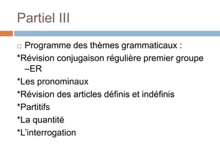 Partiel III
 Programme des thèmes grammaticaux :
*Révision conjugaison régulière premier groupe
  –ER
*Les pronominaux
*Révision des articles définis et indéfinis
*Partitifs
*La quantité
*L’interrogation
 